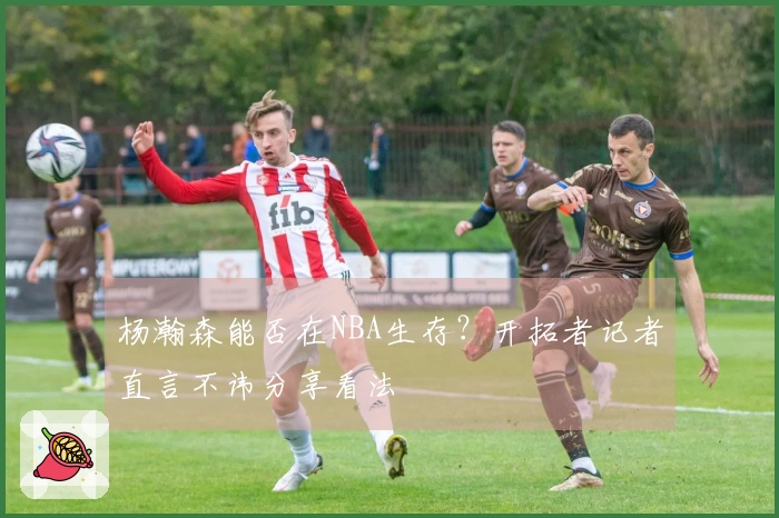 杨瀚森能否在NBA生存？开拓者记者直言不讳分享看法