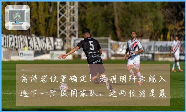 高诗岩位置确定！若胡明轩未能入选下一阶段国家队，这两位将是最佳替代人选