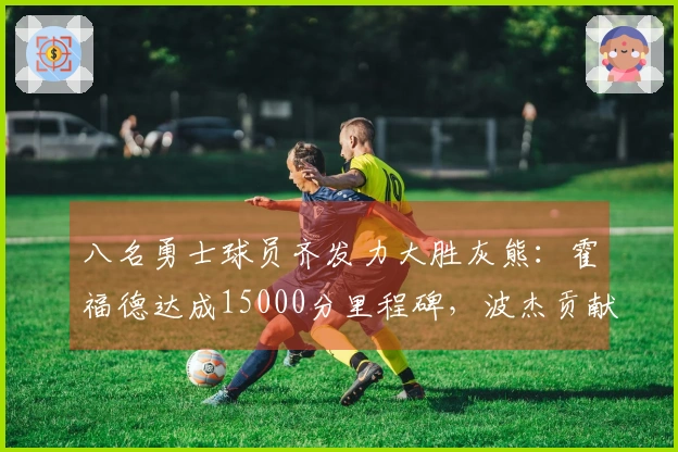 八名勇士球员齐发力大胜灰熊：霍福德达成15000分里程碑，波杰贡献19+8+6