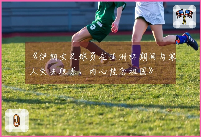 《伊朗女足球员在亚洲杯期间与家人失去联系，内心挂念祖国》