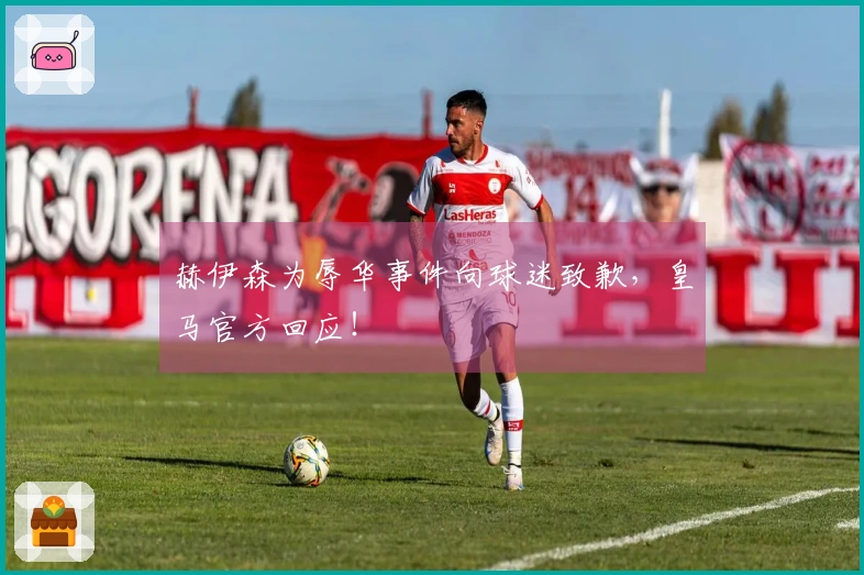 赫伊森为辱华事件向球迷致歉，皇马官方回应！