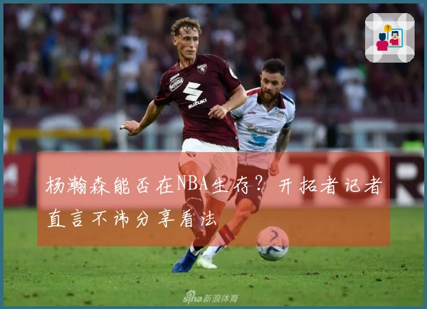 杨瀚森能否在NBA生存？开拓者记者直言不讳分享看法