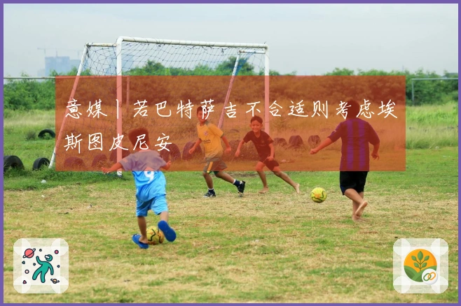 意媒丨若巴特萨吉不合适则考虑埃斯图皮尼安