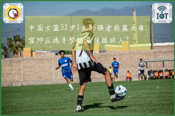 中国女篮32岁1米85强者崭露头角：宫帅应选李梦的最佳接班人？