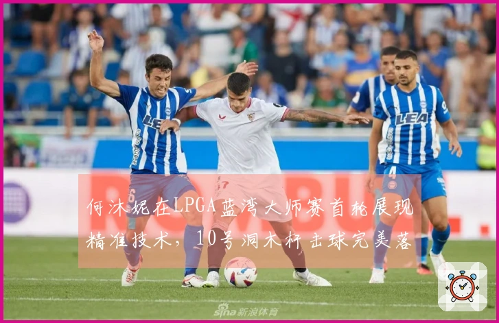 何沐妮在LPGA蓝湾大师赛首轮展现精准技术，10号洞木杆击球完美落点