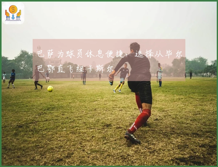 巴萨为球员休息便捷，选择从毕尔巴鄂直飞纽卡斯尔