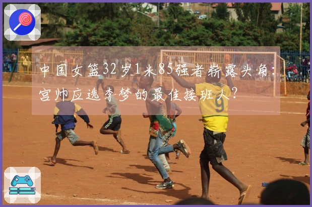 中国女篮32岁1米85强者崭露头角：宫帅应选李梦的最佳接班人？