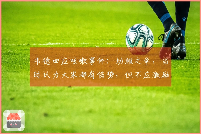 韦德回应咳嗽事件：幼稚之举，当时认为大家都有伤势，但不应激励对手。