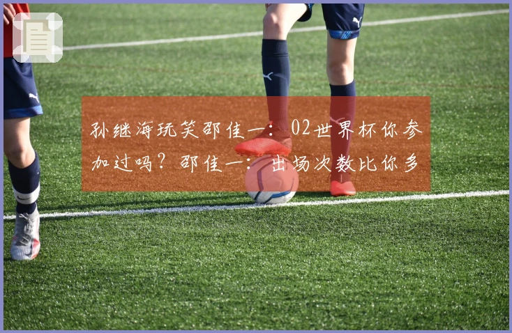 孙继海玩笑邵佳一：02世界杯你参加过吗？邵佳一：出场次数比你多。