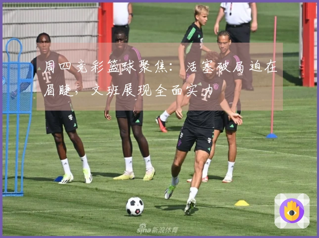 周四竞彩篮球聚焦：活塞破局迫在眉睫，文班展现全面实力