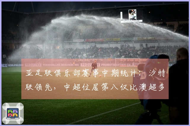 亚足联俱乐部赛事中期统计：沙特联领先，中超位居第八仅比澳超多出2.8分